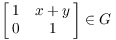 $\displaystyle \left[\matrix{1 & x + y \cr 0 & 1 \cr}\right] \in
   G$