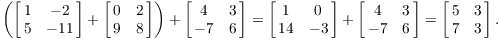 $$\left(\left[\matrix{1 & -2 \cr 5 & -11 \cr}\right] + \left[\matrix{0 & 2 \cr 9 & 8 \cr}\right]\right) + \left[\matrix{4 & 3 \cr -7 & 6 \cr}\right] = \left[\matrix{1 & 0 \cr 14 & -3 \cr}\right] + \left[\matrix{4 & 3 \cr -7 & 6 \cr}\right] = \left[\matrix{5 & 3 \cr 7 & 3 \cr}\right].$$