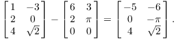 $$\left[\matrix{1 & -3 \cr 2 & 0 \cr 4 & \sqrt{2} \cr}\right] - \left[\matrix{6 & 3 \cr 2 & \pi \cr 0 & 0 \cr}\right] = \left[\matrix{-5 & -6 \cr 0 & -\pi \cr 4 & \sqrt{2} \cr}\right].$$