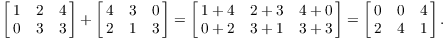 $$\left[\matrix{1 & 2 & 4 \cr 0 & 3 & 3 \cr}\right] + \left[\matrix{4 & 3 & 0 \cr 2 & 1 & 3 \cr}\right] = \left[\matrix{ 1 + 4 & 2 + 3 & 4 + 0 \cr 0 + 2 & 3 + 1 & 3 + 3 \cr}\right] = \left[\matrix{0 & 0 & 4 \cr 2 & 4 & 1 \cr}\right].$$