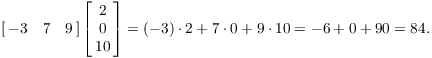 $$\left[\matrix{-3 & 7 & 9 \cr}\right] \left[\matrix{2 \cr 0 \cr 10 \cr}\right] = (-3) \cdot 2 + 7 \cdot 0 + 9 \cdot 10 = -6 + 0+ 90 = 84.$$