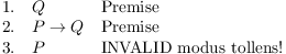 $$\matrix{ 1. \hfill & Q \hfill & \hbox{Premise} \hfill \cr 2. \hfill & P \ifthen Q \hfill & \hbox{Premise} \hfill \cr 3. \hfill & P \hfill & \hbox{INVALID modus tollens!} \hfill \cr}$$
