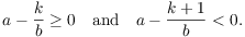 $$a- \dfrac{k}{b} \ge 0 \quad\hbox{and}\quad a - \dfrac{k + 1}{b} < 0.$$