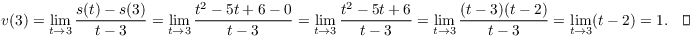 $$v(3) = \lim_{t \to 3} \dfrac{s(t) - s(3)}{t - 3} = \lim_{t \to 3} \dfrac{t^2 - 5 t + 6 - 0}{t - 3} = \lim_{t \to 3} \dfrac{t^2 - 5 t + 6}{t - 3} = \lim_{t \to 3} \dfrac{(t - 3)(t - 2)}{t - 3} = \lim_{t \to 3} (t - 2) = 1.\quad\halmos$$