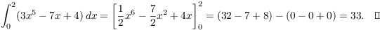 $$\int_0^2 (3 x^5 - 7 x + 4)\,dx = \left[\dfrac{1}{2}x^6 - \dfrac{7}{2}x^2 + 4 x\right]_0^2 = (32 - 7 + 8) - (0 - 0 + 0) = 33.\quad\halmos$$