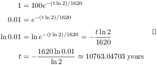 $$\eqalign{ 1 & = 100 e^{-(t \ln 2)/1620} \cr \noalign{\vskip2pt} 0.01 & = e^{-(t \ln 2)/1620} \cr \noalign{\vskip2pt} \ln 0.01 & = \ln e^{-(t \ln 2)/1620} = -\dfrac{t \ln 2}{1620} \cr \noalign{\vskip2pt} t & = -\dfrac{1620 \ln 0.01}{\ln 2} \approx 10763.04703\ \hbox{years} \cr}\quad\halmos$$