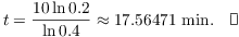 $$t = \dfrac{10 \ln 0.2}{\ln 0.4} \approx 17.56471\ \hbox{min}.\quad\halmos$$