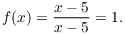 $$f(x) = \dfrac{x - 5}{x - 5} = 1.$$