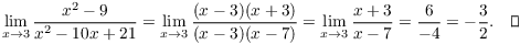 $$\lim_{x \to 3} \dfrac{x^2 - 9}{x^2 - 10 x + 21} = \lim_{x \to 3} \dfrac{(x - 3)(x + 3)}{(x - 3)(x - 7)} = \lim_{x \to 3} \dfrac{x + 3}{x - 7} = \dfrac{6}{-4} = -\dfrac{3}{2}.\quad\halmos$$