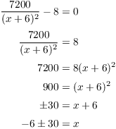 $$\eqalign{ \dfrac{7200}{(x + 6)^2} - 8 & = 0 \cr \noalign{\vskip2pt} \dfrac{7200}{(x + 6)^2} & = 8 \cr \noalign{\vskip2pt} 7200 & = 8 (x + 6)^2 \cr \noalign{\vskip2pt} 900 & = (x + 6)^2 \cr \noalign{\vskip2pt} \pm 30 & = x + 6 \cr \noalign{\vskip2pt} -6 \pm 30 & = x \cr}$$