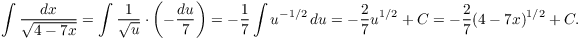 $$\int \dfrac{dx}{\sqrt{4 - 7 x}} = \int \dfrac{1}{\sqrt{u}}\cdot \left(-\dfrac{du}{7}\right) = -\dfrac{1}{7} \int u^{-1/2}\,du = -\dfrac{2}{7} u^{1/2} + C = -\dfrac{2}{7} (4 - 7 x)^{1/2} + C.$$