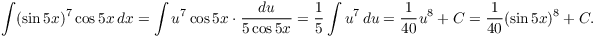 $$\int (\sin 5 x)^7 \cos 5 x\,dx = \int u^7 \cos 5 x\cdot \dfrac{du}{5\cos 5 x} = \dfrac{1}{5} \int u^7\,du = \dfrac{1}{40} u^8 + C = \dfrac{1}{40} (\sin 5 x)^8 + C.$$