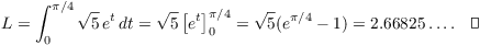 $$L = \int_0^{\pi/4} \sqrt{5}\,e^t\,dt = \sqrt{5} \left[e^t\right]_0^{\pi/4} = \sqrt{5} (e^{\pi/4} - 1) = 2.66825 \ldots .\quad\halmos$$