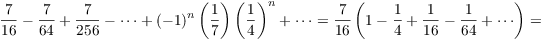 $$\dfrac{7}{16} - \dfrac{7}{64} + \dfrac{7}{256} - \cdots + (-1)^n\left(\dfrac{1}{7}\right)\left(\dfrac{1}{4}\right)^n + \cdots = \dfrac{7}{16}\left(1 - \dfrac{1}{4} + \dfrac{1}{16} - \dfrac{1}{64} + \cdots\right) =$$