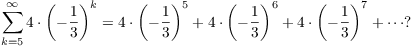 $$\sum_{k = 5}^\infty 4 \cdot \left(-\dfrac{1}{3}\right)^k = 4 \cdot \left(-\dfrac{1}{3}\right)^5 + 4 \cdot \left(-\dfrac{1}{3}\right)^6 + 4 \cdot \left(-\dfrac{1}{3}\right)^7 + \cdots ?$$