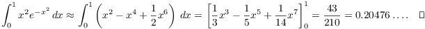 $$\int_0^1 x^2 e^{-x^2}\,dx \approx \int_0^1 \left(x^2 - x^4 + \dfrac{1}{2} x^6\right)\,dx = \left[\dfrac{1}{3} x^3 - \dfrac{1}{5} x^5 + \dfrac{1}{14} x^7\right]_0^1 = \dfrac{43}{210} = 0.20476 \ldots.\quad\halmos$$