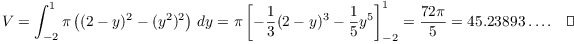 $$V = \int_{-2}^1 \pi\left((2 - y)^2 - (y^2)^2\right)\,dy = \pi\left[-\dfrac{1}{3}(2 - y)^3 - \dfrac{1}{5}y^5\right]_{-2}^1 = \dfrac{72 \pi}{5} = 45.23893 \ldots.\quad\halmos$$