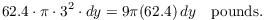 $$62.4 \cdot \pi \cdot 3^2\cdot dy = 9 \pi (62.4)\,dy \quad {\rm pounds}.$$