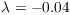 $\lambda = -0.04$