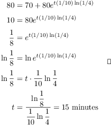 $$\eqalign{ 80 & = 70 + 80 e^{t (1/10) \ln (1/4)} \cr \noalign{\vskip2pt} 10 & = 80 e^{t (1/10) \ln (1/4)} \cr \noalign{\vskip2pt} \dfrac{1}{8} & = e^{t (1/10) \ln (1/4)} \cr \noalign{\vskip2pt} \ln \dfrac{1}{8} & = \ln e^{t (1/10) \ln (1/4)} \cr \noalign{\vskip2pt} \ln \dfrac{1}{8} & = t \cdot \dfrac{1}{10} \ln \dfrac{1}{4} \cr \noalign{\vskip2pt} t & = \dfrac{\ln \dfrac{1}{8}}{\dfrac{1}{10}\ln \dfrac{1}{4}} = 15\ \hbox{minutes} \cr} \quad\halmos$$