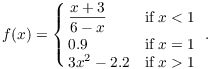 $$f(x) = \cases{\dfrac{x + 3}{6 - x} & if $x < 1$ \cr \noalign{\vskip2 pt} 0.9 & if $x = 1$ \cr 3 x^2 - 2.2 & if $x > 1$ \cr}.$$