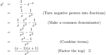 $$\matrix{ y' & = & \dfrac{1}{x} - x^{-3} & \cr \noalign{\vskip2pt} & = & \dfrac{1}{x} - \dfrac{1}{x^3} & \hbox{(Turn negative powers into fractions)} \cr \noalign{\vskip2pt} & = & \dfrac{1}{x} \cdot \dfrac{x^2}{x^2} - \dfrac{1}{x^3} & \hbox{(Make a common denominator)} \cr \noalign{\vskip2pt} & = & \dfrac{x^2}{x^3} - \dfrac{1}{x^3} & \cr \noalign{\vskip2pt} & = & \dfrac{x^2 - 1}{x^3} & \hbox{(Combine terms)} \cr \noalign{\vskip2pt} & = & \dfrac{(x - 1)(x + 1)}{x^3} & \hbox{(Factor the top)} \quad\halmos\cr}$$