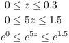 $$\eqalign{ 0 \le &\ z \le 0.3 \cr 0 \le &\ 5 z \le 1.5 \cr e^0 \le &\ e^{5 z} \le e^{1.5} \cr}$$