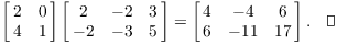 $$\left[\matrix{ 2 & 0 \cr 4 & 1 \cr}\right] \left[\matrix{ 2 & -2 & 3 \cr -2 & -3 & 5 \cr}\right] = \left[\matrix{ 4 & -4 & 6 \cr 6 & -11 & 17 \cr}\right].\quad\halmos$$