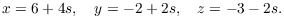 $$x = 6 + 4 s, \quad y = -2 + 2 s, \quad z = -3 - 2 s.$$