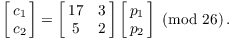 $$\left[\matrix{c_1 \cr c_2 \cr}\right] = \left[\matrix{ 17 & 3 \cr 5 & 2 \cr}\right] \left[\matrix{p_1 \cr p_2 \cr}\right] \mod{26}.$$