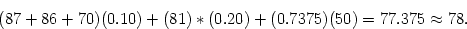 \begin{displaymath}
(87 + 86 + 70)(0.10) + (81)*(0.20) + (0.7375)(50) = 77.375 \approx 78 .
\end{displaymath}