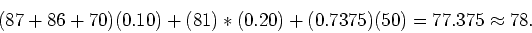 \begin{displaymath}
(87 + 86 + 70)(0.10) + (81)*(0.20) + (0.7375)(50) = 77.375 \approx 78 .
\end{displaymath}
