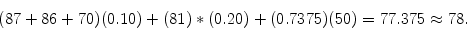 \begin{displaymath}
(87 + 86 + 70)(0.10) + (81)*(0.20) + (0.7375)(50) = 77.375 \approx 78 .
\end{displaymath}