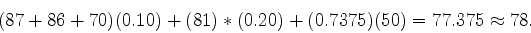 \begin{displaymath}
(87 + 86 + 70)(0.10) + (81)*(0.20) + (0.7375)(50) = 77.375 \approx 78 .
\end{displaymath}
