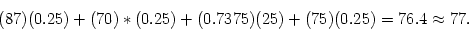 \begin{displaymath}
(87)(0.25) + (70)*(0.25) + (0.7375)(25) + (75)(0.25) = 76.4 \approx 77 .
\end{displaymath}
